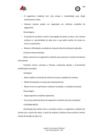 Apostila "Construção de Edifícios"
Prof. Pedro Kopschitz - UFJF
118
− O engenheiro residente tem mais tempo e tranqüilidade para dirigir
tecnicamente a obra;
− Compras maiores podem ser negociadas em melhores condições de
pagamento;
Desvantagens:
− O pessoal do escritório central, encarregado de apoio às obras, nem sempre
conhece as peculiaridade de cada uma, o que pode resultar em atraso ou
erros no suprimento;
− Maiores dificuldades na seleção de pessoal (mão-de-obra) para cada obra.
b) Sistema descentralizado
Maior autonomia ao engenheiro residente para executar as tarefas do Sistema
Centralizado.
Escritório central: coordena e fiscaliza, resolvendo dúvidas e transmitindo
modificações de projeto.
Vantagens:
− Maior rapidez na emissão de ordens de serviço e pedidos de compras;
− Melhor fiscalização no serviço das subempreiteiras;
− Menos erros em suprimento e melhores resultados na seleção de pessoal.
Desvantagens:
− Exige engenheiro residente experiente;
− Os serviços administrativos do engenheiro residente são mais complexos.
c) SISTEMA MISTO:
Distribuição das tarefas entre o escritório central e o engenheiro residente de
acordo com o porte das obras, o porte da empresa, distância obra-escritório central,
tempo de duração da obra, etc.
 