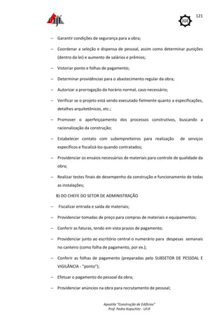 Apostila "Construção de Edifícios"
Prof. Pedro Kopschitz - UFJF
121
− Garantir condições de segurança para a obra;
− Coordenar a seleção e dispensa de pessoal, assim como determinar punições
(dentro da lei) e aumento de salários e prêmios;
− Vistoriar ponto e folhas de pagamento;
− Determinar providências para o abastecimento regular da obra;
− Autorizar a prorrogação do horário normal, caso necessário;
− Verificar se o projeto está sendo executado fielmente quanto a especificações,
detalhes arquitetônicos, etc.;
− Promover o aperfeiçoamento dos processos construtivos, buscando a
racionalização da construção;
− Estabelecer contato com subempreiteiros para realização de serviços
específicos e fiscalizá-los quando contratados;
− Providenciar os ensaios necessários de materiais para controle de qualidade da
obra;
− Realizar testes finais de desempenho da construção e funcionamento de todas
as instalações;
B) DO CHEFE DO SETOR DE ADMINISTRAÇÃO
− Fiscalizar entrada e saída de materiais;
− Providenciar tomadas de preço para compras de materiais e equipamentos;
− Conferir as faturas, tendo em vista prazos de pagamento;
− Providenciar junto ao escritório central o numerário para despesas semanais
no canteiro (como folha de pagamento, por ex.);
− Conferir as folhas de pagamento (preparadas pelo SUBSETOR DE PESSOAL E
VIGILÂNCIA - "ponto");
− Efetuar o pagamento do pessoal da obra;
− Providenciar anúncios na obra para recrutamento de pessoal;
 