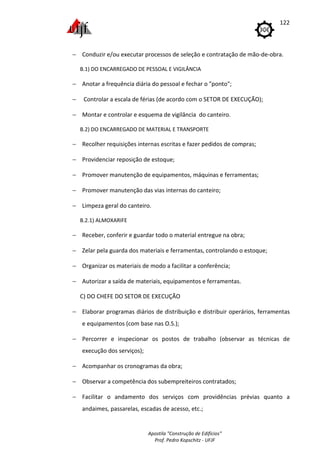 Apostila "Construção de Edifícios"
Prof. Pedro Kopschitz - UFJF
122
− Conduzir e/ou executar processos de seleção e contratação de mão-de-obra.
B.1) DO ENCARREGADO DE PESSOAL E VIGILÂNCIA
− Anotar a frequência diária do pessoal e fechar o "ponto";
− Controlar a escala de férias (de acordo com o SETOR DE EXECUÇÃO);
− Montar e controlar e esquema de vigilância do canteiro.
B.2) DO ENCARREGADO DE MATERIAL E TRANSPORTE
− Recolher requisições internas escritas e fazer pedidos de compras;
− Providenciar reposição de estoque;
− Promover manutenção de equipamentos, máquinas e ferramentas;
− Promover manutenção das vias internas do canteiro;
− Limpeza geral do canteiro.
B.2.1) ALMOXARIFE
− Receber, conferir e guardar todo o material entregue na obra;
− Zelar pela guarda dos materiais e ferramentas, controlando o estoque;
− Organizar os materiais de modo a facilitar a conferência;
− Autorizar a saída de materiais, equipamentos e ferramentas.
C) DO CHEFE DO SETOR DE EXECUÇÃO
− Elaborar programas diários de distribuição e distribuir operários, ferramentas
e equipamentos (com base nas O.S.);
− Percorrer e inspecionar os postos de trabalho (observar as técnicas de
execução dos serviços);
− Acompanhar os cronogramas da obra;
− Observar a competência dos subempreiteiros contratados;
− Facilitar o andamento dos serviços com providências prévias quanto a
andaimes, passarelas, escadas de acesso, etc.;
 