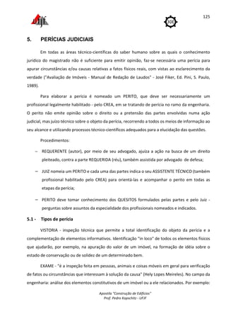 Apostila "Construção de Edifícios"
Prof. Pedro Kopschitz - UFJF
125
5. PERÍCIAS JUDICIAIS
Em todas as áreas técnico-científicas do saber humano sobre as quais o conhecimento
jurídico do magistrado não é suficiente para emitir opinião, faz-se necessária uma perícia para
apurar circunstâncias e/ou causas relativas a fatos físicos reais, com vistas ao esclarecimento da
verdade ("Avaliação de Imóveis - Manual de Redação de Laudos" - José Fiker, Ed. Pini, S. Paulo,
1989).
Para elaborar a perícia é nomeado um PERITO, que deve ser necessariamente um
profissional legalmente habilitado - pelo CREA, em se tratando de perícia no ramo da engenharia.
O perito não emite opinião sobre o direito ou a pretensão das partes envolvidas numa ação
judicial, mas juízo técnico sobre o objeto da perícia, recorrendo a todos os meios de informação ao
seu alcance e utilizando processos técnico-científicos adequados para a elucidação das questões.
Procedimentos:
− REQUERENTE (autor), por meio de seu advogado, ajuíza a ação na busca de um direito
pleiteado, contra a parte REQUERIDA (réu), também assistida por advogado de defesa;
− JUIZ nomeia um PERITO e cada uma das partes indica o seu ASSISTENTE TÉCNICO (também
profissional habilitado pelo CREA) para orientá-las e acompanhar o perito em todas as
etapas da perícia;
− PERITO deve tomar conhecimento dos QUESITOS formulados pelas partes e pelo Juiz -
perguntas sobre assuntos da especialidade dos profissionais nomeados e indicados.
5.1 - Tipos de perícia
VISTORIA - inspeção técnica que permite a total identificação do objeto da perícia e a
complementação de elementos informativos. Identificação "in loco" de todos os elementos físicos
que ajudarão, por exemplo, na apuração do valor de um imóvel, na formação de idéia sobre o
estado de conservação ou de solidez de um determinado bem.
EXAME - "é a inspeção feita em pessoas, animais e coisas móveis em geral para verificação
de fatos ou circunstâncias que interessam à solução da causa" (Hely Lopes Meireles). No campo da
engenharia: análise dos elementos constitutivos de um imóvel ou a ele relacionados. Por exemplo:
 
