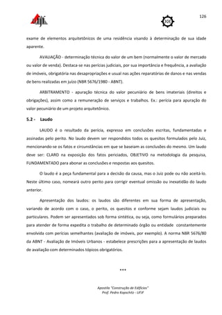 Apostila "Construção de Edifícios"
Prof. Pedro Kopschitz - UFJF
126
exame de elementos arquitetônicos de uma residência visando à determinação de sua idade
aparente.
AVALIAÇÃO - determinação técnica do valor de um bem (normalmente o valor de mercado
ou valor de venda). Destaca-se nas perícias judiciais, por sua importância e frequência, a avaliação
de imóveis, obrigatória nas desapropriações e usual nas ações reparatórias de danos e nas vendas
de bens realizadas em juízo (NBR 5676/1980 - ABNT).
ARBITRAMENTO - apuração técnica do valor pecuniário de bens imateriais (direitos e
obrigações), assim como a remuneração de serviços e trabalhos. Ex.: perícia para apuração do
valor pecuniário de um projeto arquitetônico.
5.2 - Laudo
LAUDO é o resultado da perícia, expresso em conclusões escritas, fundamentadas e
assinadas pelo perito. No laudo devem ser respondidos todos os quesitos formulados pelo Juiz,
mencionando-se os fatos e circunstâncias em que se baseiam as conclusões do mesmo. Um laudo
deve ser: CLARO na exposição dos fatos periciados, OBJETIVO na metodologia da pesquisa,
FUNDAMENTADO para abonar as conclusões e respostas aos quesitos.
O laudo é a peça fundamental para a decisão da causa, mas o Juiz pode ou não aceitá-lo.
Neste último caso, nomeará outro perito para corrigir eventual omissão ou inexatidão do laudo
anterior.
Apresentação dos laudos: os laudos são diferentes em sua forma de apresentação,
variando de acordo com o caso, o perito, os quesitos e conforme sejam laudos judiciais ou
particulares. Podem ser apresentados sob forma sintética, ou seja, como formulários preparados
para atender de forma expedita o trabalho de determinado órgão ou entidade constantemente
envolvida com perícias semelhantes (avaliação de imóveis, por exemplo). A norma NBR 5676/80
da ABNT - Avaliação de Imóveis Urbanos - estabelece prescrições para a apresentação de laudos
de avaliação com determinados tópicos obrigatórios.
***
 
