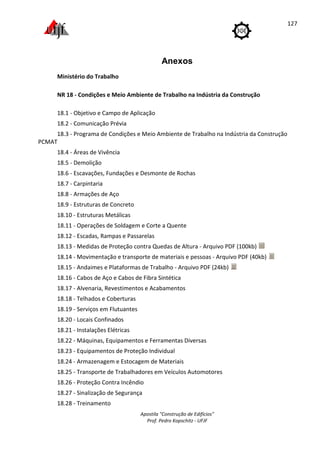 Ministério do Trabalho
NR 18 - Condições e Meio Ambiente de Trabalho na Indústria da Construção
18.1 - Objetivo e Campo de Aplicação
18.2 - Comunicação Prévia
18.3 - Programa de Condições e Meio Ambiente de Trabalho na Indúst
PCMAT
18.4 - Áreas de Vivência
18.5 - Demolição
18.6 - Escavações, Fundações e Desmonte de Rochas
18.7 - Carpintaria
18.8 - Armações de Aço
18.9 - Estruturas de Concreto
18.10 - Estruturas Metálicas
18.11 - Operações de Soldagem e Corte a Quente
18.12 - Escadas, Rampas e Passarelas
18.13 - Medidas de Proteção contra Quedas de Altura
18.14 - Movimentação e transporte de materiais e pessoas
18.15 - Andaimes e Plataformas de Trabalho
18.16 - Cabos de Aço e Cabos de Fibra Sintética
18.17 - Alvenaria, Revestimentos e Acabamentos
18.18 - Telhados e Coberturas
18.19 - Serviços em Flutuantes
18.20 - Locais Confinados
18.21 - Instalações Elétricas
18.22 - Máquinas, Equipamentos e Ferramentas Diversas
18.23 - Equipamentos de Proteção Individual
18.24 - Armazenagem e Estocagem de Materiais
18.25 - Transporte de Trabalhadores em Veículos Automotores
18.26 - Proteção Contra Incêndio
18.27 - Sinalização de Segurança
18.28 - Treinamento
Apostila "Construção de Edifícios"
Prof. Pedro Kopschitz - UFJF
Anexos
Ministério do Trabalho
Condições e Meio Ambiente de Trabalho na Indústria da Construção
Objetivo e Campo de Aplicação
Comunicação Prévia
Programa de Condições e Meio Ambiente de Trabalho na Indúst
Áreas de Vivência
Escavações, Fundações e Desmonte de Rochas
Armações de Aço
Estruturas de Concreto
Estruturas Metálicas
Operações de Soldagem e Corte a Quente
Escadas, Rampas e Passarelas
Medidas de Proteção contra Quedas de Altura - Arquivo PDF (100kb)
Movimentação e transporte de materiais e pessoas - Arquivo PDF (40kb)
Andaimes e Plataformas de Trabalho - Arquivo PDF (24kb)
Cabos de Aço e Cabos de Fibra Sintética
Revestimentos e Acabamentos
Telhados e Coberturas
Serviços em Flutuantes
Locais Confinados
Instalações Elétricas
Máquinas, Equipamentos e Ferramentas Diversas
Equipamentos de Proteção Individual
Armazenagem e Estocagem de Materiais
Transporte de Trabalhadores em Veículos Automotores
Proteção Contra Incêndio
Sinalização de Segurança
127
Condições e Meio Ambiente de Trabalho na Indústria da Construção
Programa de Condições e Meio Ambiente de Trabalho na Indústria da Construção
Arquivo PDF (100kb)
Arquivo PDF (40kb)
 