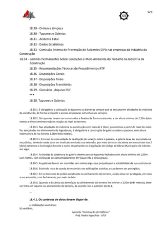 Apostila "Construção de Edifícios"
Prof. Pedro Kopschitz - UFJF
128
18.29 - Ordem e Limpeza
18.30 - Tapumes e Galerias
18.31 - Acidente Fatal
18.32 - Dados Estatísticos
18.33 - Comissão Interna de Prevenção de Acidentes CIPA nas empresas da Indústria da
Construção
18.34 - Comitês Permanentes Sobre Condições e Meio Ambiente do Trabalho na Indústria da
Construção
18.35 - Recomendações Técnicas de Procedimentos RTP
18.36 - Disposições Gerais
18.37 - Disposições Finais
18.38 - Disposições Transitórias
18.39 - Glossário - Arquivo PDF
***
18.30. Tapumes e Galerias
18.30.1. É obrigatória a colocação de tapumes ou barreiras sempre que se executarem atividades da indústria
da construção, de forma a impedir o acesso de pessoas estranhas aos serviços.
18.30.2. Os tapumes devem ser construídos e fixados de forma resistente, e ter altura mínima de 2,20m (dois
metros e vinte centímetros) em relação ao nível do terreno.
18.30.3. Nas atividades da indústria da construção com mais de 2 (dois) pavimentos a partir do nível do meio-
fio, executadas no alinhamento do logradouro, é obrigatória a construção de galerias sobre o passeio, com altura
interna livre de no mínimo 3,00m (três metros).
18.30.3.1. Em caso de necessidade de realização de serviços sobre o passeio, a galeria deve ser executada na
via pública, devendo neste caso ser sinalizada em toda sua extensão, por meio de sinais de alerta aos motoristas nos 2
(dois) extremos e iluminação durante a noite, respeitando-se à legislação do Código de Obras Municipal e de trânsito
em vigor.
18.30.4. As bordas da cobertura da galeria devem possuir tapumes fechados com altura mínima de 1,00m
(um metro), com inclinação de aproximadamente 45º (quarenta e cinco graus).
18.30.5. As galerias devem ser mantidas sem sobrecargas que prejudiquem a estabilidade de suas estruturas.
18.30.6. Existindo risco de queda de materiais nas edificações vizinhas, estas devem ser protegidas.
18.30.7. Em se tratando de prédio construído no alinhamento do terreno, a obra deve ser protegida, em toda
a sua extensão, com fechamento por meio de tela.
18.30.8. Quando a distância da demolição ao alinhamento do terreno for inferior a 3,00m (três metros), deve
ser feito um tapume no alinhamento do terreno, de acordo com o subitem 18.30.1.
...
18.4.1. Os canteiros de obras devem dispor de:
a) instalações sanitárias;
b) vestiário;
 