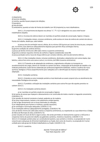 Apostila "Construção de Edifícios"
Prof. Pedro Kopschitz - UFJF
129
c) alojamento;
d) local de refeições;
e) cozinha, quando houver preparo de refeições;
f) lavanderia;
g) área de lazer;
h) ambulatório, quando se tratar de frentes de trabalho com 50 (cinqüenta) ou mais trabalhadores.
18.4.1.1. O cumprimento do disposto nas alíneas "c", "f" e "g" é obrigatório nos casos onde houver
trabalhadores alojados.
18.4.1.2. As áreas de vivência devem ser mantidas em perfeito estado de conservação, higiene e limpeza.
18.4.1.3. Instalações móveis, inclusive contêineres, serão aceitas em áreas de vivência de canteiro de obras e
frentes de trabalho, desde que, cada módulo:
a) possua área de ventilação natural, efetiva, de no mínimo 15% (quinze por cento) da área do piso, composta
por, no mínimo, duas aberturas adequadamente dispostas para permitir eficaz ventilação interna;
b) garanta condições de conforto térmico;
c) possua pé direito mínimo de 2,40m (dois metros e quarenta centímetros);
d) garanta os demais requisitos mínimos de conforto e higiene estabelecidos nesta NR;
e) possua proteção contra riscos de choque elétrico por contatos indiretos, além do aterramento elétrico.
18.4.1.3.1 Nas instalações móveis, inclusive contêineres, destinadas a alojamentos com camas duplas, tipo
beliche, a altura livre entre uma cama e outra é, no mínimo, de 0,90m (noventa centímetros).
18.4.1.3.2 Tratando-se de adaptação de contêineres, originalmente utilizados no transporte ou
acondicionamento de cargas, deverá ser mantido no canteiro de obras, à disposição da fiscalização do trabalho e do
sindicato profissional, laudo técnico elaborado por profissional legalmente habilitado, relativo a ausência de riscos
químicos, biológicos e físicos (especificamente para radiações) com a identificação da empresa responsável pela
adaptação.
18.4.2. Instalações sanitárias.
18.4.2.1. Entende-se como instalação sanitária o local destinado ao asseio corporal e/ou ao atendimento das
necessidades fisiológicas de excreção.
18.4.2.2. É proibida a utilização das instalações sanitárias para outros fins que não aqueles previstos no
subitem 18.4.2.1.
18.4.2.3. As instalações sanitárias devem:
a) ser mantidas em perfeito estado de conservação e higiene;
b) ter portas de acesso que impeçam o devassamento e ser construídas de modo a manter o resguardo conveniente;
(118.026-6 / I1)
c) ter paredes de material resistente e lavável, podendo ser de madeira;
d) ter pisos impermeáveis, laváveis e de acabamento antiderrapante;
e) não se ligar diretamente com os locais destinados às refeições;
f) ser independente para homens e mulheres, quando necessário;
g) ter ventilação e iluminação adequadas; (118.031-2 / I1)
h) ter instalações elétricas adequadamente protegidas; (118.032-0 / I4)
i) ter pé-direito mínimo de 2,50m (dois metros e cinqüenta centímetros), ou respeitando-se o que determina o Código
de Obras do Município da obra; (118.033-9 / I1)
j) estar situadas em locais de fácil e seguro acesso, não sendo permitido um deslocamento superior a 150 (cento e
cinqüenta) metros do posto de trabalho aos gabinetes sanitários, mictórios e lavatórios. (118.034-7 / I1)
18.4.2.4. A instalação sanitária deve ser constituída de lavatório, vaso sanitário e mictório, na proporção de 1 (um)
conjunto para cada grupo de 20 (vinte) trabalhadores ou fração, bem como de chuveiro, na proporção de 1 (uma)
unidade para cada grupo de 10 (dez) trabalhadores ou fração. (118.035-5 / I2)
18.4.2.5. Lavatórios.
 