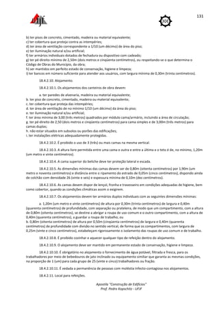 Apostila "Construção de Edifícios"
Prof. Pedro Kopschitz - UFJF
131
b) ter pisos de concreto, cimentado, madeira ou material equivalente;
c) ter cobertura que proteja contra as intempéries;
d) ter área de ventilação correspondente a 1/10 (um décimo) de área do piso;
e) ter iluminação natural e/ou artificial;
f) ter armários individuais dotados de fechadura ou dispositivo com cadeado;
g) ter pé-direito mínimo de 2,50m (dois metros e cinqüenta centímetros), ou respeitando-se o que determina o
Código de Obras do Município, da obra;
h) ser mantidos em perfeito estado de conservação, higiene e limpeza;
i) ter bancos em número suficiente para atender aos usuários, com largura mínima de 0,30m (trinta centímetros).
18.4.2.10. Alojamento.
18.4.2.10.1. Os alojamentos dos canteiros de obra devem:
a. ter paredes de alvenaria, madeira ou material equivalente;
b. ter piso de concreto, cimentado, madeira ou material equivalente;
c. ter cobertura que proteja das intempéries;
d. ter área de ventilação de no mínimo 1/10 (um décimo) da área do piso;
e. ter iluminação natural e/ou artificial;
f. ter área mínima de 3,00 (três metros) quadrados por módulo cama/armário, incluindo a área de circulação;
g. ter pé-direito de 2,50 (dois metros e cinqüenta centímetros) para cama simples e de 3,00m (três metros) para
camas duplas;
h. não estar situados em subsolos ou porões das edificações;
i. ter instalações elétricas adequadamente protegidas.
18.4.2.10.2. É proibido o uso de 3 (três) ou mais camas na mesma vertical.
18.4.2.10.3. A altura livre permitida entre uma cama e outra e entre a última e o teto é de, no mínimo, 1,20m
(um metro e vinte centímetros).
18.4.2.10.4. A cama superior do beliche deve ter proteção lateral e escada.
18.4.2.10.5. As dimensões mínimas das camas devem ser de 0,80m (oitenta centímetros) por 1,90m (um
metro e noventa centímetros) e distância entre o ripamento do estrado de 0,05m (cinco centímetros), dispondo ainda
de colchão com densidade 26 (vinte e seis) e espessura mínima de 0,10m (dez centímetros).
18.4.2.10.6. As camas devem dispor de lençol, fronha e travesseiro em condições adequadas de higiene, bem
como cobertor, quando as condições climáticas assim o exigirem.
18.4.2.10.7. Os alojamentos devem ter armários duplos individuais com as seguintes dimensões mínimas:
a. 1,20m (um metro e vinte centímetros) de altura por 0,30m (trinta centímetros) de largura e 0,40m
(quarenta centímetros) de profundidade, com separação ou prateleira, de modo que um compartimento, com a altura
de 0,80m (oitenta centímetros), se destine a abrigar a roupa de uso comum e o outro compartimento, com a altura de
0,40m (quarenta centímetros), a guardar a roupa de trabalho; ou
b. 0,80m (oitenta centímetros) de altura por 0,50m (cinqüenta centímetros) de largura e 0,40m (quarenta
centímetros) de profundidade com divisão no sentido vertical, de forma que os compartimentos, com largura de
0,25m (vinte e cinco centímetros), estabeleçam rigorosamente o isolamento das roupas de uso comum e de trabalho.
18.4.2.10.8. É proibido cozinhar e aquecer qualquer tipo de refeição dentro do alojamento.
18.4.2.10.9. O alojamento deve ser mantido em permanente estado de conservação, higiene e limpeza.
18.4.2.10.10. É obrigatório no alojamento o fornecimento de água potável, filtrada e fresca, para os
trabalhadores por meio de bebedouros de jato inclinado ou equipamento similiar que garanta as mesmas condições,
na proporção de 1 (um) para cada grupo de 25 (vinte e cinco) trabalhadores ou fração.
18.4.2.10.11. É vedada a permanência de pessoas com moléstia infecto-contagiosa nos alojamentos.
18.4.2.11. Local para refeições.
 