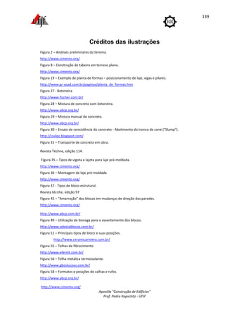 Apostila "Construção de Edifícios"
Prof. Pedro Kopschitz - UFJF
139
Créditos das ilustrações
Figura 2 – Análises preliminares do terreno.
http://www.cimento.org/
Figura 8 – Construção de tabeira em terreno plano.
http://www.cimento.org/
Figura 19 – Exemplo de planta de formas – posicionamento de laje, vigas e pilares.
http://www.gr-acad.com.br/paginas/planta_de_formas.htm
Figura 27 - Betoneira
http://www.fischer.com.br/
Figura 28 – Mistura de concreto com betoneira.
http://www.abcp.org.br/
Figura 29 – Mistura manual de concreto.
http://www.abcp.org.br/
Figura 30 – Ensaio de consistência do concreto - Abatimento do tronco de cone ("Slump").
http://civilqc.blogspot.com/
Figura 31 – Transporte de concreto em obra.
Revista Téchne, edição 114.
Figura 35 – Tipos de vigota e lajota para laje pré-moldada.
http://www.cimento.org/
Figura 36 – Montagem de laje pré-moldada
http://www.cimento.org/
Figura 37 - Tipos de bloco estrutural.
Revista técnhe, edição 97
Figura 45 – “Amarração” dos blocos em mudanças de direção das paredes.
http://www.cimento.org/
http://www.abcp.com.br/
Figura 49 – Utilização de bisnaga para o assentamento dos blocos.
http://www.selectablocos.com.br/
Figura 51 – Principais tipos de bloco e suas posições.
http://www.ceramicariviera.com.br/
Figura 55 – Telhas de fibrocimento
http://www.eternit.com.br/
Figura 56 – Telha metálica termoisolante.
http://www.gbsolucoes.com.br/
Figura 58 – Formatos e posições de calhas e rufos.
http://www.abcp.org.br/
http://www.cimento.org/
 