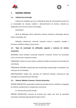 Apostila "Construção de Edifícios"
Prof. Pedro Kopschitz - UFJF
18
1. NOÇÕES GERAIS
1.1 - Indústria da construção
Conjunto de atividades que visa a realização de obras de construção de acordo com
as necessidades de moradia, trabalho e desenvolvimento do homem, utlizando ou
adaptando-se aos recursos naturais e tecnologia.
Classificação:
Obras de edificação, viárias, hidráulicas, sistemas industriais, urbanização, diversas
(minas, contenções, etc).
Edificação: habitacional, comercial, industrial, cultural e esportiva, estações e
terminais, assistência médica e social, outras.
1.2 - Tipos de construção de edificações segundo a natureza do sistema
construtivo
ARTESANAL: Utiliza métodos e processos empíricos e intuitivos. Comum nas construções
rurais, com técnicas e arquitetura nativas.
TRADICIONAL: Impera nas áreas urbanas, utilizando métodos e processos da construção civil
normalizada.
TRADICIONAL EVOLUÍDA: Aprimorada pela racionalização, padronização e modulação, com
maior grau de normalização.
INDUSTRIALIZADA: Estágio mais avançado da Tradicional Evoluída, caracteriza-se pela
montagem de componentes pré-fabricados.
1.3 - Sistema, Método, Processo e Técnica Construtiva
SISTEMA CONSTRUTIVO: organização completa de execução de obra, mediante a conjugação
de materiais, equipamentos e componentes construtivos.
Ex.: Estrutura de concreto armado.
MÉTODO CONSTRUTIVO: Conjunto de preceitos que regula uma série de operações
construtivas, efetuadas segundo determinadas normas.
 