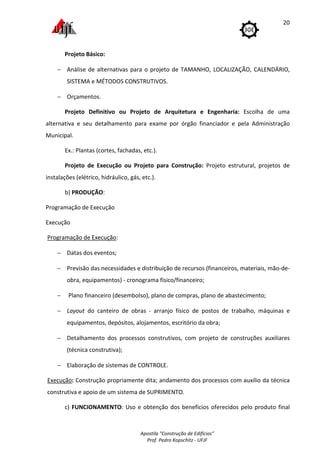 Apostila "Construção de Edifícios"
Prof. Pedro Kopschitz - UFJF
20
Projeto Básico:
− Análise de alternativas para o projeto de TAMANHO, LOCALIZAÇÃO, CALENDÁRIO,
SISTEMA e MÉTODOS CONSTRUTIVOS.
− Orçamentos.
Projeto Definitivo ou Projeto de Arquitetura e Engenharia: Escolha de uma
alternativa e seu detalhamento para exame por órgão financiador e pela Administração
Municipal.
Ex.: Plantas (cortes, fachadas, etc.).
Projeto de Execução ou Projeto para Construção: Projeto estrutural, projetos de
instalações (elétrico, hidráulico, gás, etc.).
b) PRODUÇÃO:
Programação de Execução
Execução
Programação de Execução:
− Datas dos eventos;
− Previsão das necessidades e distribuição de recursos (financeiros, materiais, mão-de-
obra, equipamentos) - cronograma físico/financeiro;
− Plano financeiro (desembolso), plano de compras, plano de abastecimento;
− Layout do canteiro de obras - arranjo físico de postos de trabalho, máquinas e
equipamentos, depósitos, alojamentos, escritório da obra;
− Detalhamento dos processos construtivos, com projeto de construções auxiliares
(técnica construtiva);
− Elaboração de sistemas de CONTROLE.
Execução: Construção propriamente dita; andamento dos processos com auxílio da técnica
construtiva e apoio de um sistema de SUPRIMENTO.
c) FUNCIONAMENTO: Uso e obtenção dos benefícios oferecidos pelo produto final
 
