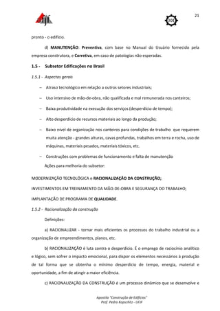 Apostila "Construção de Edifícios"
Prof. Pedro Kopschitz - UFJF
21
pronto - o edifício.
d) MANUTENÇÃO: Preventiva, com base no Manual do Usuário fornecido pela
empresa construtora, e Corretiva, em caso de patologias não esperadas.
1.5 - Subsetor Edificações no Brasil
1.5.1 - Aspectos gerais
− Atraso tecnológico em relação a outros setores industriais;
− Uso intensivo de mão-de-obra, não qualificada e mal remunerada nos canteiros;
− Baixa produtividade na execução dos serviços (desperdício de tempo);
− Alto desperdício de recursos materiais ao longo da produção;
− Baixo nível de organização nos canteiros para condições de trabalho que requerem
muita atenção - grandes alturas, cavas profundas, trabalhos em terra e rocha, uso de
máquinas, materiais pesados, materiais tóxicos, etc.
− Construções com problemas de funcionamento e falta de manutenção
Ações para melhoria do subsetor:
MODERNIZAÇÃO TECNOLÓGICA e RACIONALIZAÇÃO DA CONSTRUÇÃO;
INVESTIMENTOS EM TREINAMENTO DA MÃO-DE-OBRA E SEGURANÇA DO TRABALHO;
IMPLANTAÇÃO DE PROGRAMA DE QUALIDADE.
1.5.2 - Racionalização da construção
Definições:
a) RACIONALIZAR - tornar mais eficientes os processos do trabalho industrial ou a
organização de empreendimentos, planos, etc.
b) RACIONALIZAÇÃO é luta contra o desperdício. É o emprego de raciocínio analítico
e lógico, sem sofrer o impacto emocional, para dispor os elementos necessários à produção
de tal forma que se obtenha o mínimo desperdício de tempo, energia, material e
oportunidade, a fim de atingir a maior eficiência.
c) RACIONALIZAÇÃO DA CONSTRUÇÃO é um processo dinâmico que se desenvolve e
 