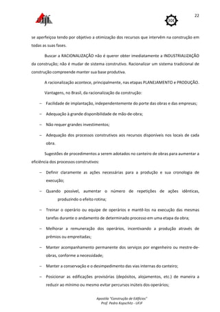 Apostila "Construção de Edifícios"
Prof. Pedro Kopschitz - UFJF
22
se aperfeiçoa tendo por objetivo a otimização dos recursos que intervêm na construção em
todas as suas fases.
Buscar a RACIONALIZAÇÃO não é querer obter imediatamente a INDUSTRIALIZAÇÃO
da construção; não é mudar de sistema construtivo. Racionalizar um sistema tradicional de
construção compreende manter sua base produtiva.
A racionalização acontece, principalmente, nas etapas PLANEJAMENTO e PRODUÇÃO.
Vantagens, no Brasil, da racionalização da construção:
− Facilidade de implantação, independentemente do porte das obras e das empresas;
− Adequação à grande disponibilidade de mão-de-obra;
− Não requer grandes investimentos;
− Adequação dos processos construtivos aos recursos disponíveis nos locais de cada
obra.
Sugestões de procedimentos a serem adotados no canteiro de obras para aumentar a
eficiência dos processos construtivos:
− Definir claramente as ações necessárias para a produção e sua cronologia de
execução;
− Quando possível, aumentar o número de repetições de ações idênticas,
produzindo o efeito rotina;
− Treinar o operário ou equipe de operários e mantê-los na execução das mesmas
tarefas durante o andamento de determinado processo em uma etapa da obra;
− Melhorar a remuneração dos operários, incentivando a produção através de
prêmios ou empreitadas;
− Manter acompanhamento permanente dos serviços por engenheiro ou mestre-de-
obras, conforme a necessidade;
− Manter a conservação e o desimpedimento das vias internas do canteiro;
− Posicionar as edificações provisórias (depósitos, alojamentos, etc.) de maneira a
reduzir ao mínimo ou mesmo evitar percursos inúteis dos operários;
 