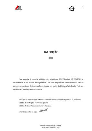 Esta apostila é material didático das disciplinas CONSTRUÇÃO DE EDIFÍCIOS e
TECNOLOGIA II dos cursos
contém um conjunto de informações retiradas, em parte, da bibliografia indicada.
reproduzida, desde que citado o autor.
Participação em ilustrações
Créditos de ilustrações n
Créditos do desenho da capa: Editora Rios Ltda.
Autor do desenho da capa
Apostila "Construção de Edifícios"
Prof. Pedro Kopschitz - UFJF
16ª EDIÇÃO
2011
Esta apostila é material didático das disciplinas CONSTRUÇÃO DE EDIFÍCIOS e
s de Engenharia Civil e de Arquitetura e Urbanismo da UFJF e
contém um conjunto de informações retiradas, em parte, da bibliografia indicada.
oduzida, desde que citado o autor.
em ilustrações: Mariana Barros Coutinho - curso de Arquitetura e Urbanismo.
réditos de ilustrações no final da apostila.
Créditos do desenho da capa: Editora Rios Ltda.
da capa:
1
Esta apostila é material didático das disciplinas CONSTRUÇÃO DE EDIFÍCIOS e
de Engenharia Civil e de Arquitetura e Urbanismo da UFJF e
contém um conjunto de informações retiradas, em parte, da bibliografia indicada. Pode ser
Arquitetura e Urbanismo.
 