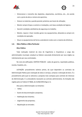 Apostila "Construção de Edifícios"
Prof. Pedro Kopschitz - UFJF
23
− Dimensionar o tamanho dos depósitos, alojamentos, escritórios, etc.., de acordo
com o porte da obra e número de operários;
− Estocar os materiais, quando possível, próximos aos locais de utilização;
− Manter sempre limpos o canteiro e instalações, com boas condições de higiene;
− Garantir condições satisfatórias de segurança no trabalho;
− Manter, reparar e fazer revisões gerais nos equipamentos, deixando-os sempre em
condições de operação;
− Situar os equipamentos de forma a atenderem à obra com o máximo de eficiência.
1.6 - Obra Pública e Obra Particular
Obra Pública:
Toda realização material da área de Engenharia e Arquitetura a cargo das
administrações municipal, estadual ou federal, executada diretamente por seus órgãos ou
indiretamente por seus contratados.
No ramo de edificações: EDIFÍCIO PÚBLICO - sedes de governo, repartições públicas,
escolas, hospitais, etc..
LICITAÇÃO: procedimento seletivo prévio, do qual dependem os contratos da
Administração Pública para realização de obras e serviços, compras e alienação de bens. É o
procedimento pelo qual se seleciona a proposta mais vantajosa para contrato de interesse
da Administração. É o antecedente necessário ao contrato administrativo. As licitações são
regidas pela Lei Federal nº 8666, de 21/06/1993 (Figura 1).
Atos para a Administração e os licitantes:
− Edital;
− Exame de documentação e propostas;
− Habilitação dos licitantes;
− Julgamento das propostas;
− Adjudicação ao vencedor;
 