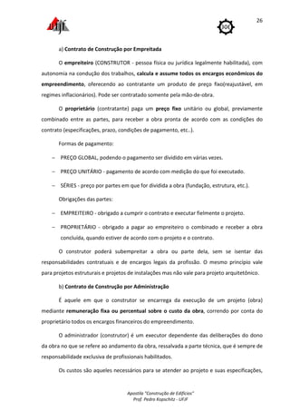 Apostila "Construção de Edifícios"
Prof. Pedro Kopschitz - UFJF
26
a) Contrato de Construção por Empreitada
O empreiteiro (CONSTRUTOR - pessoa física ou jurídica legalmente habilitada), com
autonomia na condução dos trabalhos, calcula e assume todos os encargos econômicos do
empreendimento, oferecendo ao contratante um produto de preço fixo(reajustável, em
regimes inflacionários). Pode ser contratado somente pela mão-de-obra.
O proprietário (contratante) paga um preço fixo unitário ou global, previamente
combinado entre as partes, para receber a obra pronta de acordo com as condições do
contrato (especificações, prazo, condições de pagamento, etc..).
Formas de pagamento:
− PREÇO GLOBAL, podendo o pagamento ser dividido em várias vezes.
− PREÇO UNITÁRIO - pagamento de acordo com medição do que foi executado.
− SÉRIES - preço por partes em que for dividida a obra (fundação, estrutura, etc.).
Obrigações das partes:
− EMPREITEIRO - obrigado a cumprir o contrato e executar fielmente o projeto.
− PROPRIETÁRIO - obrigado a pagar ao empreiteiro o combinado e receber a obra
concluída, quando estiver de acordo com o projeto e o contrato.
O construtor poderá subempreitar a obra ou parte dela, sem se isentar das
responsabilidades contratuais e de encargos legais da profissão. O mesmo princípio vale
para projetos estruturais e projetos de instalações mas não vale para projeto arquitetônico.
b) Contrato de Construção por Administração
É aquele em que o construtor se encarrega da execução de um projeto (obra)
mediante remuneração fixa ou percentual sobre o custo da obra, correndo por conta do
proprietário todos os encargos financeiros do empreendimento.
O administrador (construtor) é um executor dependente das deliberações do dono
da obra no que se refere ao andamento da obra, ressalvada a parte técnica, que é sempre de
responsabilidade exclusiva de profissionais habilitados.
Os custos são aqueles necessários para se atender ao projeto e suas especificações,
 