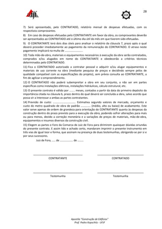 Apostila "Construção de Edifícios"
Prof. Pedro Kopschitz - UFJF
28
7) Será apresentado, pelo CONTRATADO, relatório mensal de despesas efetuadas, com os
respectivos comprovantes.
8) Em caso de despesas efetuadas pelo CONTRATANTE em favor da obra, os comprovantes deverão
ser apresentados ao CONTRATADO até o último dia útil do mês em que tiverem sido efetuadas.
9) O CONTRATANTE terá dois dias úteis para analisar o relatório da cláusula 7, prazo após o qual
deverá proceder imediatamente ao pagamento da remuneração do CONTRATADO. O atraso neste
pagamento implicará na multa de ……………………..
10) Toda mão-de-obra, materiais e equipamentos necessários à execução da obra serão contratados,
comprados e/ou alugados em nome do CONTRATANTE e obedecerão a critérios técnicos
determinados pelo CONTRATADO.
11) Fica o CONTRATADO autorizado a contratar pessoal e adquirir e/ou alugar equipamentos e
materiais de uso corrente na obra (mediante pesquisa de preços e decidindo sempre pelos de
qualidade compatível com as especificações do projeto), sem prévia consulta ao CONTRATANTE, a
fim de agilizar o empreendimento.
12) O CONTRATADO não poderá subempreitar a obra em seu conjunto, a não ser em partes
específicas como instalações elétricas, instalações hidráulicas, cálculo estrutural, etc.
13) O presente contrato é válido por …….. meses, contados a partir da data do primeiro depósito da
importância citada na cláusula 6, prazo dentro do qual deverá ser concluída a obra, salvo acordo que
possa vir a interessar a ambas as partes contratantes.
14) Previsão de custo: …………………………… Estimativa segundo valores de mercado, orçamento e
custo do metro quadrado de obra de padrão ………….. (médio, alto ou baixo) de acabamento. Este
valor serve apenas de ordem de grandeza para orientação do CONTRATANTE quanto às despesas da
construção dentro do prazo previsto para a execução da obra, podendo sofrer alterações para mais
ou para menos, devido a correção monetária e a variações de preços de materiais, mão-de-obra,
equipamentos e insumos diversos da construção civil.
15) Elegem as partes o Foro da Comarca de Juiz de Fora para dirimirem quaisquer dúvidas oriundas
do presente contrato. E assim lido e achado certo, mandaram imprimir o presente instrumento em
três vias de igual teor e forma, que assinam na presença de duas testemunhas, obrigando-se por si e
por seus sucessores.
Juiz de Fora, ….. de ………………. de ………
_________________________________
CONTRATANTE
_______________________________
CONTRATADO
_________________________________
Testemunha
_______________________________
Testemunha
 