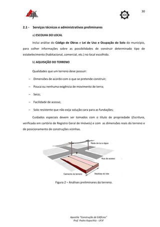 Apostila "Construção de Edifícios"
Prof. Pedro Kopschitz - UFJF
30
2.1 - Serviços técnicos e administrativos preliminares
a) ESCOLHA DO LOCAL
Inclui análise do Código de Obras e Lei de Uso e Ocupação do Solo do município,
para colher informações sobre as possibilidades de construir determinado tipo de
estabelecimento (habitacional, comercial, etc.) no local escolhido.
b) AQUISIÇÃO DO TERRENO
Qualidades que um terreno deve possuir:
− Dimensões de acordo com o que se pretende construir;
− Pouca ou nenhuma exigência de movimento de terra;
− Seco;
− Facilidade de acesso;
− Solo resistente que não exija solução cara para as fundações;
Cuidados especiais devem ser tomados com o título de propriedade (Escritura,
verificada em cartório de Registro Geral de Imóveis) e com as dimensões reais do terreno e
de posicionamento de construções vizinhas.
Figura 2 – Análises preliminares do terreno.
 