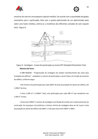 Apostila "Construção de Edifícios"
Prof. Pedro Kopschitz - UFJF
32
amostras de solo em uma pequena cápsula metálica. De acordo com a quantidade de golpes
necessários para a perfuração, feita com a queda padronizada de um determinado peso
sobre uma haste metálica, estima-se a resistência das diferentes camadas de solo naquele
local - Figura 4.
Figura 4 - Sondagem - Ensaio de penetração ou ensaio SPT (Standard Penetration Test).
Número de furos :
A NBR 8036/83 - "Programação de sondagens de simples reconhecimento dos solos para
fundações de edifícios" - estabelece o número de perfurações a serem feitas, em função do tamanho
do edifício, conforme segue:
• No mínimo uma perfuração para cada 200m² de área da projeção em planta do edifício, até
1.200m² de área;
• Entre 1.200 m² e 2.400m²: fazer uma perfuração para cada 400 m² que excederem aos
1.200 m2
iniciais;
• Acima de 2.400m² o número de sondagens será fixado de acordo com o plano particular da
construção. Em quaisquer circunstâncias o número mínimo de sondagens deve ser de 2 para a área
da projeção em planta do edifício até 200m², e três para área entre 200m² e 400m.
 