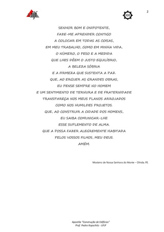 Apostila "Construção de Edifícios"
Prof. Pedro Kopschitz - UFJF
2
SENHOR BOM E ONIPOTENTE,
FAZE-ME APRENDER CONTIGO
A COLOCAR EM TODAS AS COISAS,
EM MEU TRABALHO, COMO EM MINHA VIDA,
O NÚMERO, O PESO E A MEDIDA
QUE LHES DÊEM O JUSTO EQUILÍBRIO,
A BELEZA SÓBRIA
E A FIRMEZA QUE SUSTENTA A PAZ.
QUE, AO ERGUER AS GRANDES OBRAS,
EU PENSE SEMPRE NO HOMEM
E UM SENTIMENTO DE TERNURA E DE FRATERNIDADE
TRANSPAREÇA NOS MEUS PLANOS ARROJADOS
COMO NOS HUMILDES PROJETOS.
QUE, AO CONSTRUIR A CIDADE DOS HOMENS,
EU SAIBA COMUNICAR-LHE
ESSE SUPLEMENTO DE ALMA.
QUE A POSSA FAZER ALEGREMENTE HABITADA
PELOS VOSSOS FILHOS, MEU DEUS.
AMÉM.
Mosteiro de Nossa Senhora do Monte – Olinda, PE.
 