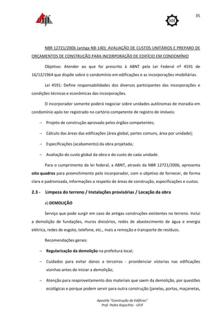 Apostila "Construção de Edifícios"
Prof. Pedro Kopschitz - UFJF
35
NBR 12721/2006 (antiga NB-140): AVALIAÇÃO DE CUSTOS UNITÁRIOS E PREPARO DE
ORÇAMENTOS DE CONSTRUÇÃO PARA INCORPORAÇÃO DE EDIFÍCIO EM CONDOMÍNIO
Objetivo: Atender ao que foi prescrito à ABNT pela Lei Federal nº 4591 de
16/12/1964 que dispõe sobre o condomínio em edificações e as incorporações imobiliárias.
Lei 4591: Define responsabilidades dos diversos participantes das incorporações e
condições técnicas e econômicas das incorporações.
O incorporador somente poderá negociar sobre unidades autônomas de moradia em
condomínio após ter registrado no cartório competente de registro de imóveis:
− Projeto de construção aprovado pelos órgãos competentes;
− Cálculo das áreas das edificações (área global, partes comuns, área por unidade);
− Especificações (acabamento) da obra projetada;
− Avaliação do custo global da obra e do custo de cada unidade.
Para o cumprimento da lei federal, a ABNT, através da NBR 12721/2006, apresenta
oito quadros para preenchimento pelo incorporador, com o objetivo de fornecer, de forma
clara e padronizada, informações a respeito de áreas de construção, especificações e custos.
2.3 - Limpeza do terreno / Instalações provisórias / Locação da obra
a) DEMOLIÇÃO
Serviço que pode surgir em caso de antigas construções existentes no terreno. Inclui
a demolição de fundações, muros divisórios, redes de abastecimento de água e energia
elétrica, redes de esgoto, telefone, etc., mais a remoção e transporte de resíduos.
Recomendações gerais:
− Regularização da demolição na prefeitura local;
− Cuidados para evitar danos a terceiros - providenciar vistorias nas edificações
vizinhas antes de iniciar a demolição;
− Atenção para reaproveitamento dos materiais que saem da demolição, por questões
ecológicas e porque podem servir para outra construção (janelas, portas, maçanetas,
 