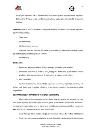Apostila "Construção de Edifícios"
Prof. Pedro Kopschitz - UFJF
39
prescrições da norma NR-18 do Ministério do trabalho quanto a condições de segurança
do trabalho. A Figura 11 apresenta um exemplo de layout para a instalação de canteiro
de obra.
TAPUME (cerca da obra) - Respeitar o código de obras do município e normas de segurança
do trabalho quanto a:
− Segurança;
− Altura mínima;
− Alinhamento do terreno.
O tapume deve ser também durável e de bom aspecto. São muito utilizadas chapas
de madeira compensada (espessura 10 mm).
(ver ANEXOS)
BARRACÕES:
− Devem ser seguros, duráveis, de bom aspecto, ventilados e iluminados;
− Dimensões conforme o porte da obra, topografia do terreno, quantidade e tipo de
produtos a armazenar, número de operários e processos construtivos;
− Piso cimentado.
Instalações: Escritório, almoxarifado, vestiário, sanitários, depósitos (cimento, cal,
tintas, etc), local para refeições refeitório e, conforme o porte e localização da obra,
alojamentos.
EQUIPAMENTOS DE TRANSPORTE VERTICAL E HORIZONTAL:
Selecionados e dimensionados em função da área do canteiro, do porte da obra, de
limitações impostas por construções vizinhas; peso, quantidade e volume dos materiais a
transportar (relacionados com os sistemas e métodos construtivos adotados) e prazo de
execução da obra, os equipamentos mais comuns são:
− Grua: Abrange maior área de serviço, possibilitando transportes vertical e horizontal;
− Torre com guincho para material e pessoal: Transporte somente vertical em um ou
 