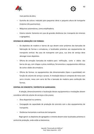 Apostila "Construção de Edifícios"
Prof. Pedro Kopschitz - UFJF
40
mais pontos da obra;
− Guincho de coluna: Indicado para pequenas obras e pequena altura de transporte
(máximo três pavimentos);
− Máquinas automotoras, como empilhadeira;
− Esteira rolante: Somente em caso de grandes distâncias (ex: transporte de minerais
e agregados).
OFICINAS DE ARMAÇÃO E DE FORMAS:
− Os depósitos de madeira e barras de aço devem estar próximos das bancadas de
fabricação de formas e armaduras, e localizados próximos aos equipamentos de
transporte vertical. No caso de transporte com grua, sua área de serviço deve
abranger esses depósitos.
− Oficina de armação: bancadas de madeira para retificação, corte e dobra das
barras de aço, com chapas e pinos metálicos; ferramentas e equipamentos elétricos
de corte e dobra de armadura.
− Oficina de formas: os equipamentos são dimensionados (tipos e quantidade) em
função do volume de serviço e prazos. A instalação básica é composta de mesa com
serra circular, mesa com serra de fita e bancada de madeira para confecção das
formas.
CENTRAL DE CONCRETO / DEPÓSITO DE AGREGADOS:
A seleção, dimensionamento e localização desses equipamentos e instalações devem
considerar além do volume de serviços e dos prazos:
− Área disponível no canteiro;
− Conjugação da capacidade de produção de concreto com a dos equipamentos de
transporte;
− Distâncias horizontais e verticais de transporte.
Regra geral: os depósitos de agregados e cimento devem estar localizados próximos à
central de produção, onde estão as betoneiras.
 
