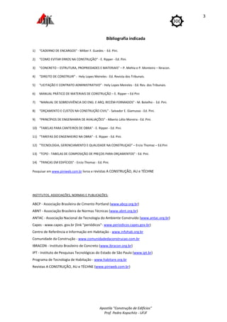 Apostila "Construção de Edifícios"
Prof. Pedro Kopschitz - UFJF
3
Bibliografia indicada
1) “CADERNO DE ENCARGOS” - Milber F. Guedes - Ed. Pini.
2) “COMO EVITAR ERROS NA CONSTRUÇÃO” - E. Ripper - Ed. Pini.
3) "CONCRETO – ESTRUTURA, PROPRIEDADES E MATERIAIS" – P. Mehta e P. Monteiro – Ibracon.
4) “DIREITO DE CONSTRUIR” - Hely Lopes Meireles - Ed. Revista dos Tribunais.
5) “LICITAÇÃO E CONTRATO ADMINISTRATIVO” - Hely Lopes Meireles - Ed. Rev. dos Tribunais.
6) MANUAL PRÁTICO DE MATERIAIS DE CONSTRUÇÃO – E. Ripper – Ed Pini
7) “MANUAL DE SOBREVIVÊNCIA DO ENG. E ARQ. RECÉM-FORMADOS” - M. Botelho - Ed. Pini.
8) “ORÇAMENTO E CUSTOS NA CONSTRUÇÃO CIVIL” - Salvador E. Giamusso - Ed. Pini.
9) “PRINCÍPIOS DE ENGENHARIA DE AVALIAÇÕES” - Alberto Lélio Moreira - Ed. Pini.
10) “TABELAS PARA CANTEIROS DE OBRA” - E. Ripper - Ed. Pini.
11) “TAREFAS DO ENGENHEIRO NA OBRA” - E. Ripper - Ed. Pini.
12) "TECNOLOGIA, GERENCIAMENTO E QUALIDADE NA CONSTRUÇAO" – Ercio Thomaz – Ed.Pini
13) “TCPO - TABELAS DE COMPOSIÇÃO DE PREÇOS PARA ORÇAMENTOS” - Ed. Pini.
14) “TRINCAS EM EDIFÍCIOS” - Ercio Thomaz - Ed. Pini.
Pesquisar em www.piniweb.com.br livros e revistas A CONSTRUÇÃO, AU e TÉCHNE
INSTITUTOS, ASSOCIAÇÕES, NORMAS E PUBLICAÇÕES:
ABCP - Associação Brasileira de Cimento Portland (www.abcp.org.br)
ABNT - Associação Brasileira de Normas Técnicas (www.abnt.org.br)
ANTAC - Associação Nacional de Tecnologia do Ambiente Construído (www.antac.org.br)
Capes - www.capes. gov.br (link "periódicos"- www.periodicos.capes.gov.br)
Centro de Referência e Informação em Habitação - www.infohab.org.br
Comunidade da Construção - www.comunidadedaconstrucao.com.br
IBRACON - Instituto Brasileiro de Concreto (www.ibracon.org.br)
IPT - Instituto de Pesquisas Tecnológicas do Estado de São Paulo (www.ipt.br)
Programa de Tecnologia de Habitação - www.habitare.org.br
Revistas A CONSTRUÇÃO, AU e TÉCHNE (www.piniweb.com.br)
 