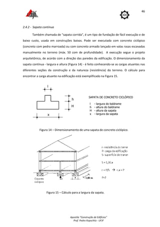 Apostila "Construção de Edifícios"
Prof. Pedro Kopschitz - UFJF
46
2.4.2 - Sapata contínua
Também chamada de "sapata corrida", é um tipo de fundação de fácil execução e de
baixo custo, usada em construções baixas. Pode ser executada com concreto ciclópico
(concreto com pedra marroada) ou com concreto armado lançado em valas rasas escavadas
manualmente no terreno (máx. 50 com de profundidade). A execução segue o projeto
arquitetônico, de acordo com a direção das paredes da edificação. O dimensionamento da
sapata contínua - largura e altura (Figura 14) - é feito conhecendo-se as cargas atuantes nas
diferentes seções da construção e da natureza (resistência) do terreno. O cálculo para
encontrar a carga atuante na edificação está exemplificado na Figura 15.
Figura 14 – Dimensionamento de uma sapata de concreto ciclópico.
Figura 15 – Cálculo para a largura da sapata.
x
l
H
SAPATA DE CONCRETO CICLÓPICO
l - largura do baldrame
h - altura do baldrame
H - altura da sapata
x - largura da sapata
h
 