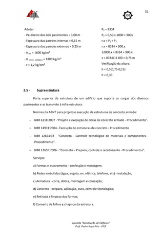 Apostila "Construção de Edifícios"
Prof. Pedro Kopschitz - UFJF
51
2.5 - Supraestrutura
Parte superior da estrutura de um edifício que suporta as cargas dos diversos
pavimentos e as transmite à infra-estrutura.
Normas da ABNT para projeto e execução de estruturas de concreto armado:
− NBR 6118:2007 -"Projeto e execução de obras de concreto armado - Procedimento".
− NBR 14931:2004 - Execução de estruturas de concreto - Procedimento
− NBR 12654:92 - "Concreto - Controle tecnológico de materiais e componentes -
Procedimento".
− NBR 12655:2006 - "Concreto – Preparo, controle e recebimento - Procedimentos".
Serviços:
a) Formas e escoramento - confecção e montagem;
b) Redes embutidas (água, esgoto, en. elétrica, telefone, etc) - instalação;
c) Armadura - corte, dobra, montagem e colocação;
d) Concreto - preparo, aplicação, cura, controle tecnológico;
e) Retirada e limpeza das formas;
f) Conserto de falhas e chapisco da estrutura.
Adotar:
- Pé-direito dos dois pavimentos = 3,00 m
- Espessura das paredes internas = 0,15 m
- Espessura das paredes externas = 0,25 m
- γalv = 1600 kg/m³
- γ concr. ciclópico = 1800 kg/m³
- r = 1,2 kg/cm²
P1 = 8334
P2 = 0,50.x.1800 = 900x
r.x = P1 + P2
r.x = 8334 + 900.x
12000.x = 8334 + 900.x
x = 8334/11100 = 0,75 m
Verificação da altura:
h = 0,5(0,75-0,15)
h = 0,30
 