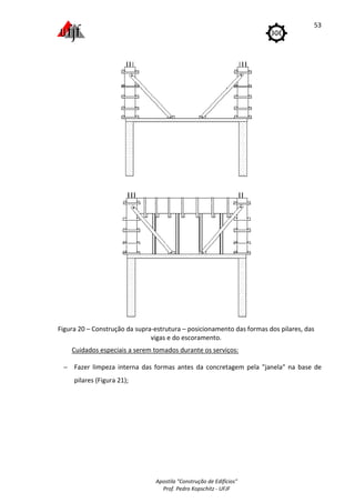 Apostila "Construção de Edifícios"
Prof. Pedro Kopschitz - UFJF
53
Figura 20 – Construção da supra-estrutura – posicionamento das formas dos pilares, das
vigas e do escoramento.
Cuidados especiais a serem tomados durante os serviços:
− Fazer limpeza interna das formas antes da concretagem pela "janela" na base de
pilares (Figura 21);
 