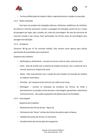 Apostila "Construção de Edifícios"
Prof. Pedro Kopschitz - UFJF
55
− Formas préfabricadas de madeira: Maior reaproveitamento e rapidez na execução.
2.5.2 - Redes embutidas
Com base nos projetos de instalações elétricas, hidráulicas, telefônicas, de interfone,
de antenas e Internet, posicionar e prever a passagem de tubulação, pontos de luz e caixas
de passagem por vigas, lajes, escadas, etc, antes da concretagem. No caso de estruturas de
concreto armado e laje maciça, fazer perfurações nas formas antes da concretagem para
passagem da tubulação.
2.5.3 - Armaduras
Consumo: 80 Kg por m³ de concreto (média). Este número serve apenas para cálculo
aproximado de quantidades para orçamento.
Sequência dos trabalhos:
− Retificação ou alinhamento - consiste em tornar as barras retas, antes do corte;
− Corte - feito de acordo com as plantas de projeto estrutural, com o auxílio de serra
manual, tesoura ou máquina de corte;
− Dobra - feita manualmente com o auxílio de pinos fixados em bancada de madeira
ou máquina automática;
− Emendas - por trespasse (mais comum), por solda ou por luvas;
− Montagem – consiste na colocação da armadura nas formas, de modo a
permanecerem na posição correta durante a concretagem, garantindo o cobrimento
mínimo prescrito - são usados espaçadores de plástico para essa finalidade.
2.5.4 - Concretagem
Sequência dos trabalhos:
− Nivelamento das formas da laje - Figura 23;
− Fechamento das "bocas" na base das formas dos pilares após a limpeza;
− Vedação das juntas das formas, se necessário;
− Umedecimento das formas (jato de mangueira);
 