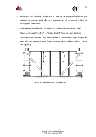 Apostila "Construção de Edifícios"
Prof. Pedro Kopschitz - UFJF
56
− Preparação dos caminhos (tábuas) sobre a laje para transporte de concreto por
carrinho ou caçamba, para não haver deslocamento de armaduras e dano na
tubulação de eletricidade;
− Montagem de tubulação para bombeamento do concreto, quando for o caso;
− Posicionamento das "mestras" ou "galgas" de controle da espessura das lajes;
− Lançamento do concreto, com adensamento e "desempeno" (regularização da
superfície, com o concreto ainda fresco, tornando-a bem acabada e plana) - Figura
24 e Figura 25.
Figura 23 – Nivelamento da forma da laje.
 