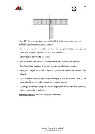 Figura 25 – Concentração de armadura: dificuldade de lançamento de concreto
Cuidados especiais durante a concretagem:
− Atenção para o posicionamento de aberturas nas lajes para alçapões e passagem de
tubos e para o posicionamento de peças para elevadores;
− Observação do cobrimento das barras;
− Posicionamento de gabaritos (taco
− Recolhimento de corpos
− Redução da seção de pilar
pilares);
− Cura: manter o concreto endurecido úmido por 7 dias, no mínimo (
hidratação do cimento
− Os serviços devem ser acompanhados por
eletricista, armador e car
Retirada das formas
Apostila "Construção de Edifícios"
Prof. Pedro Kopschitz - UFJF
Concentração de armadura: dificuldade de lançamento de concreto
especiais durante a concretagem:
Atenção para o posicionamento de aberturas nas lajes para alçapões e passagem de
tubos e para o posicionamento de peças para elevadores;
Observação do cobrimento das barras;
Posicionamento de gabaritos (tacos de madeira) para os pilares que seguem;
Recolhimento de corpos-de-prova para controle tecnológico do concreto;
Redução da seção de pilares e "esperas" (pontas de emenda da armadura dos
Cura: manter o concreto endurecido úmido por 7 dias, no mínimo (
hidratação do cimento e obtenção da resistência de projeto;
ços devem ser acompanhados por engenheiro, mestre
eletricista, armador e carpinteiro.
Retirada das formas: Respeitar prazos de norma ABNT.
58
Concentração de armadura: dificuldade de lançamento de concreto.
Atenção para o posicionamento de aberturas nas lajes para alçapões e passagem de
ara os pilares que seguem;
prova para controle tecnológico do concreto;
"esperas" (pontas de emenda da armadura dos
Cura: manter o concreto endurecido úmido por 7 dias, no mínimo (ABNT), para
mestre-de-obras, bombeiro,
 