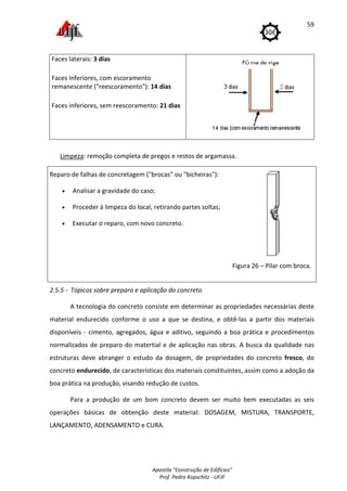 Faces laterais: 3 dias
Faces inferiores, com escoramento
remanescente ("reescoramento"):
Faces inferiores, sem reescoramento:
Limpeza: remoção completa de pregos e restos de argamassa.
Reparo de falhas de concretagem
• Analisar a gravidade do caso;
• Proceder à limpeza d
• Executar o reparo, com novo concreto.
2.5.5 - Tópicos sobre preparo e aplicação do concreto
A tecnologia do concreto consiste em determinar as propriedades necessárias deste
material endurecido conforme o uso a que se destina, e obtê
disponíveis - cimento, agregados, água e aditivo, seguindo a boa prática e procedimentos
normalizados de preparo do matertial e de aplicação nas obras. A busca da qualidade nas
estruturas deve abranger o estudo da dosagem, de propriedades do concreto
concreto endurecido, de características dos materiais constituintes, assim
boa prática na produção, visando redução de custos.
Para a produção de um bom concreto devem ser muito bem executadas as seis
operações básicas de obtenção deste material:
LANÇAMENTO, ADENSAMENTO e CURA.
Apostila "Construção de Edifícios"
Prof. Pedro Kopschitz - UFJF
Faces inferiores, com escoramento
("reescoramento"): 14 dias
, sem reescoramento: 21 dias
: remoção completa de pregos e restos de argamassa.
Reparo de falhas de concretagem ("brocas" ou "bicheiras"):
gravidade do caso;
Proceder à limpeza do local, retirando partes soltas;
reparo, com novo concreto.
Figura
Tópicos sobre preparo e aplicação do concreto
concreto consiste em determinar as propriedades necessárias deste
endurecido conforme o uso a que se destina, e obtê-las a partir dos materiais
cimento, agregados, água e aditivo, seguindo a boa prática e procedimentos
e preparo do matertial e de aplicação nas obras. A busca da qualidade nas
estruturas deve abranger o estudo da dosagem, de propriedades do concreto
, de características dos materiais constituintes, assim
produção, visando redução de custos.
Para a produção de um bom concreto devem ser muito bem executadas as seis
operações básicas de obtenção deste material: DOSAGEM, MISTURA
LANÇAMENTO, ADENSAMENTO e CURA.
59
Figura 26 – Pilar com broca.
concreto consiste em determinar as propriedades necessárias deste
las a partir dos materiais
cimento, agregados, água e aditivo, seguindo a boa prática e procedimentos
e preparo do matertial e de aplicação nas obras. A busca da qualidade nas
estruturas deve abranger o estudo da dosagem, de propriedades do concreto fresco, do
, de características dos materiais constituintes, assim como a adoção da
Para a produção de um bom concreto devem ser muito bem executadas as seis
MISTURA, TRANSPORTE,
 