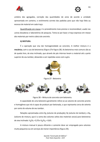 Apostila "Construção de Edifícios"
Prof. Pedro Kopschitz - UFJF
61
unitária dos agregados, correção das quantidades de areia de acordo a umidade
apresentada em canteiro, e enchimento correto das padiolas para que não haja falta ou
excesso de material em cada traço.
Quantificação em massa: é o procedimento mais preciso e recomendável, usado nas
usinas dosadoras e laboratórios de pesquisa. Toma-se por base o traço expresso em massa
dos materiais por metro cúbico de concreto.
b) MISTURA:
É a operação que visa dar homogeneidade ao concreto. A melhor mistura é a
mecânica, com o uso de betoneiras (Figura 27e Figura 28). As betoneiras mais comuns são as
de queda livre, de eixo inclinado, que através de pás internas levam o material até a parte
superior do seu tambor, deixando-o cair repetidas vezes com o giro.
Figura 27 - Betoneira
Figura 28 – Mistura de concreto com betoneira.
A capacidade de uma betoneira geralmente refere-se ao volume de concreto pronto
e homogêneo que ela é capaz de produzir por betonada, o que representa cerca de setenta
por cento do volume de seu tambor.
Relações aproximadas entre Vp (volume de produção), Vt (volume do tambor), e Vm
(volume de mistura, que é a soma dos volumes soltos dos materiais secos) para betoneiras
de eixo inclinado: Vp/Vt = 0,70 e Vp/Vm = 0,65.
A mistura manual é pouco eficiente e somente deve ser empregada para volumes
muito pequenos ou em serviços de menor importância (Figura 29).
 