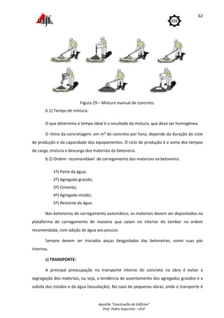 Apostila "Construção de Edifícios"
Prof. Pedro Kopschitz - UFJF
62
Figura 29 – Mistura manual de concreto.
b.1) Tempo de mistura:
O que determina o tempo ideal é o resultado da mistura, que deve ser homogênea.
O ritmo da concretagem, em m³ de concreto por hora, depende da duração do ciclo
de produção e da capacidade dos equipamentos. O ciclo de produção é a soma dos tempos
de carga, mistura e descarga dos materiais da betoneira.
b.2) Ordem recomendável de carregamento dos materiais na betoneira:
1º) Parte da água;
2º) Agregado graúdo;
3º) Cimento;
4º) Agregado miúdo;
5º) Restante da água.
Nas betoneiras de carregamento automático, os materiais devem ser depositados na
plataforma de carregamento de maneira que caiam no interior do tambor na ordem
recomendada, com adição de água aos poucos.
Sempre devem ser trocadas peças desgastadas das betoneiras, como suas pás
internas.
c) TRANSPORTE:
A principal preocupação no transporte interno do concreto na obra é evitar a
segregação dos materiais, ou seja, a tendência de assentamento dos agregados graúdos e a
subida dos miúdos e da água (exsudação). No caso de pequenas obras, onde o transporte é
 