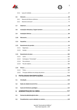 Apostila "Construção de Edifícios"
Prof. Pedro Kopschitz - UFJF
5
2.5.6 - Laje pré-moldada .................................................................................................................67
2.6 - Alvenaria .............................................................................................................................68
2.6.1 - Alvenaria de blocos cerâmicos.............................................................................................70
2.6.2 - Alvenaria estrutural .............................................................................................................73
2.7 - Cobertura ............................................................................................................................78
2.8 - Instalações Hidráulicas / Esgoto Sanitário ...........................................................................82
2.9 - Instalações Elétricas ............................................................................................................84
2.10 - Marcenaria..........................................................................................................................89
2.11 - Esquadrias...........................................................................................................................91
2.12 - Revestimento de paredes....................................................................................................93
2.12.1 - Argamassa..........................................................................................................................94
2.12.2 - Azulejo..............................................................................................................................100
2.13 - Revestimento de pisos ......................................................................................................102
2.13.1 - Lastro ...............................................................................................................................102
2.13.2 - Contrapiso e "Cimentado" ...............................................................................................103
2.13.3 - Piso cerâmico ...................................................................................................................104
2.13.4 - Piso de madeira................................................................................................................106
2.14 - Pintura ..............................................................................................................................109
2.14.1 - Tintas................................................................................................................................109
2.14.2 - Principais defeitos em serviços de pintura ......................................................................112
3. PATOLOGIAS EM EDIFICAÇÕES.......................................................114
3.1 - Introdução.........................................................................................................................114
3.2 - Dados da cidade de Juiz de Fora ........................................................................................114
3.3 - Exame do fenômeno patológico ........................................................................................115
4. ADMINISTRAÇÃO DA OBRA ..............................................................117
4.1 - Formas de administração da obra .....................................................................................117
4.2 - Procedimentos a serem adotados no canteiro...................................................................119
 