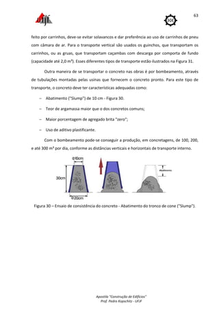 Apostila "Construção de Edifícios"
Prof. Pedro Kopschitz - UFJF
63
feito por carrinhos, deve-se evitar solavancos e dar preferência ao uso de carrinhos de pneu
com câmara de ar. Para o transporte vertical são usados os guinchos, que transportam os
carrinhos, ou as gruas, que transportam caçambas com descarga por comporta de fundo
(capacidade até 2,0 m³). Esses diferentes tipos de transporte estão ilustrados na Figura 31.
Outra maneira de se transportar o concreto nas obras é por bombeamento, através
de tubulações montadas pelas usinas que fornecem o concreto pronto. Para este tipo de
transporte, o concreto deve ter características adequadas como:
− Abatimento ("Slump") de 10 cm - Figura 30.
− Teor de argamassa maior que o dos concretos comuns;
− Maior porcentagem de agregado brita "zero";
− Uso de aditivo plastificante.
Com o bombeamento pode-se conseguir a produção, em concretagens, de 100, 200,
e até 300 m³ por dia, conforme as distâncias verticais e horizontais de transporte interno.
Figura 30 – Ensaio de consistência do concreto - Abatimento do tronco de cone ("Slump").
 