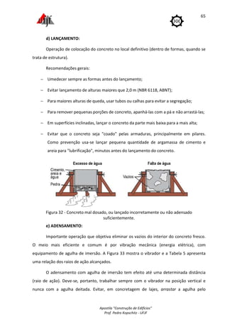 Apostila "Construção de Edifícios"
Prof. Pedro Kopschitz - UFJF
65
d) LANÇAMENTO:
Operação de colocação do concreto no local definitivo (dentro de formas, quando se
trata de estrutura).
Recomendações gerais:
− Umedecer sempre as formas antes do lançamento;
− Evitar lançamento de alturas maiores que 2,0 m (NBR 6118, ABNT);
− Para maiores alturas de queda, usar tubos ou calhas para evitar a segregação;
− Para remover pequenas porções de concreto, apanhá-las com a pá e não arrastá-las;
− Em superfícies inclinadas, lançar o concreto da parte mais baixa para a mais alta;
− Evitar que o concreto seja "coado" pelas armaduras, principalmente em pilares.
Como prevenção usa-se lançar pequena quantidade de argamassa de cimento e
areia para "lubrificação", minutos antes do lançamento do concreto.
Figura 32 - Concreto mal dosado, ou lançado incorretamente ou não adensado
suficientemente.
e) ADENSAMENTO:
Importante operação que objetiva eliminar os vazios do interior do concreto fresco.
O meio mais eficiente e comum é por vibração mecânica (energia elétrica), com
equipamento de agulha de imersão. A Figura 33 mostra o vibrador e a Tabela 5 apresenta
uma relação dos raios de ação alcançados.
O adensamento com agulha de imersão tem efeito até uma determinada distância
(raio de ação). Deve-se, portanto, trabalhar sempre com o vibrador na posição vertical e
nunca com a agulha deitada. Evitar, em concretagem de lajes, arrastar a agulha pelo
 