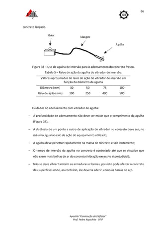 Apostila "Construção de Edifícios"
Prof. Pedro Kopschitz - UFJF
66
concreto lançado.
Figura 33 – Uso de agulha de imersão para o adensamento do concreto fresco.
Tabela 5 – Raios de ação da agulha do vibrador de imersão.
Valores aproximados de raios de ação do vibrador de imersão em
função do diâmetro da agulha
Diâmetro (mm) 30 50 75 100
Raio de ação (mm) 100 250 400 500
Cuidados no adensamento com vibrador de agulha:
− A profundidade de adensamento não deve ser maior que o comprimento da agulha
(Figura 34);
− A distância de um ponto a outro de aplicação do vibrador no concreto deve ser, no
máximo, igual ao raio de ação do equipamento utilizado;
− A agulha deve penetrar rapidamente na massa de concreto e sair lentamente;
− O tempo de imersão da agulha no concreto é controlado até que se visualize que
não saem mais bolhas de ar do concreto (vibração excessiva é prejudicial);
− Não se deve vibrar também as armaduras e formas, pois isto pode afastar o concreto
das superfícies onde, ao contrário, ele deveria aderir, como as barras de aço.
 