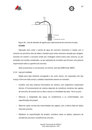 Apostila "Construção de Edifícios"
Prof. Pedro Kopschitz - UFJF
67
Figura 34 – Uso de vibrador de agulha para adensamento de concreto em pilar.
f) CURA:
Operação para evitar a perda de água do concreto necessária à reação com o
cimento nos primeiros dias de idade e também para evitar excessiva retração por secagem.
Consiste em manter o concreto úmido por molhagem direta (meio mais comum), ou por
proteção com tecidos umedecidos, ou por aplicação de emulsões que formam uma película
impermeável sobre a superfície do concreto.
Deve-se promover a cura durante, no mínimo, sete dias (NBR 6118, ABNT).
2.5.6 - Laje pré-moldada
Opção para lajes bastante consagrada e de custo menor, em coparação com laje
maciça. Como em todo serviço, cuidados importantes devem ser tomados:
− Escolher uma boa empresa fornecedora do sistema, com engenheiro responsável
técnico. O funcionamento do sistema depende da resistência mecânica das vigotas
de concreto, de acordo com os vãos a vencer e a finalidade das lajes - forro ou piso.
− Observar a integridade das peças no recebimento e as conformidades com
especificações de projeto.
− Observar apoio correto das extremidades das vigotas, com a última fiada de tijolos
cheia de concreto.
− Obedecer às especificações de projeto: armadura sobre as lajotas, espessura da
camada de concreto e resistência do concreto.
 