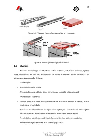 Apostila "Construção de Edifícios"
Prof. Pedro Kopschitz - UFJF
68
Figura 35 – Tipos de vigota e lajota para laje pré-moldada.
Figura 36 – Montagem de laje pré-moldada.
2.6 - Alvenaria
Alvenaria é um maciço constituído de pedras ou blocos, naturais ou artificiais, ligadas
entre si de modo estável pela combinação de juntas e interposição de argamassa, ou
somente pela combinação de juntas.
Classificação:
− Alvenaria de pedra natural;
− Alvenaria de pedra artificial (bloco cerâmico, de concreto, sílico-calcáreo).
Finalidades da alvenaria:
− Divisão, vedação e proteção - paredes externas e internas de casas e prédios, muros
de divisa de propriedade;
− Estrutural - Paredes recebem esforços verticais (de lajes e coberturas em construções
não estruturadas) e horizontais (por exemplo, empuxo de terra e vento).
Propriedades: resistência mecânica, isolamento térmico, isolamento acústico.
Blocos com função estrutural mais usados (Figura 37):
 