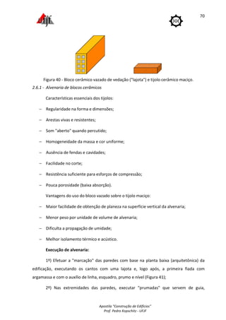 Apostila "Construção de Edifícios"
Prof. Pedro Kopschitz - UFJF
70
Figura 40 - Bloco cerâmico vazado de vedação ("lajota") e tijolo cerâmico maciço.
2.6.1 - Alvenaria de blocos cerâmicos
Características essenciais dos tijolos:
− Regularidade na forma e dimensões;
− Arestas vivas e resistentes;
− Som "aberto" quando percutido;
− Homogeneidade da massa e cor uniforme;
− Ausência de fendas e cavidades;
− Facilidade no corte;
− Resistência suficiente para esforços de compressão;
− Pouca porosidade (baixa absorção).
Vantagens do uso do bloco vazado sobre o tijolo maciço:
− Maior facilidade de obtenção de planeza na superfície vertical da alvenaria;
− Menor peso por unidade de volume de alvenaria;
− Dificulta a propagação de umidade;
− Melhor isolamento térmico e acústico.
Execução de alvenaria:
1º) Efetuar a "marcação" das paredes com base na planta baixa (arquitetônica) da
edificação, executando os cantos com uma lajota e, logo após, a primeira fiada com
argamassa e com o auxílio de linha, esquadro, prumo e nível (Figura 41);
2º) Nas extremidades das paredes, executar "prumadas" que servem de guia,
 