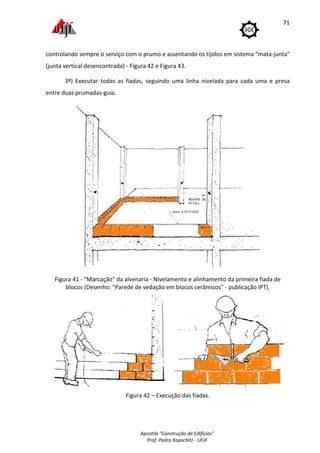 Apostila "Construção de Edifícios"
Prof. Pedro Kopschitz - UFJF
71
controlando sempre o serviço com o prumo e assentando os tijolos em sistema “mata-junta"
(junta vertical desencontrada) - Figura 42 e Figura 43.
3º) Executar todas as fiadas, seguindo uma linha nivelada para cada uma e presa
entre duas prumadas-guia.
Figura 41 - "Marcação" da alvenaria - Nivelamento e alinhamento da primeira fiada de
blocos (Desenho: "Parede de vedação em blocos cerâmicos" - publicação IPT).
Figura 42 – Execução das fiadas.
 