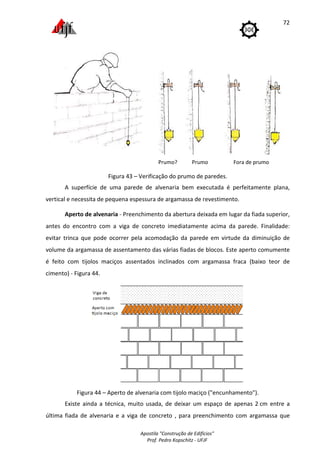 Apostila "Construção de Edifícios"
Prof. Pedro Kopschitz - UFJF
72
Prumo? Prumo Fora de prumo
Figura 43 – Verificação do prumo de paredes.
A superfície de uma parede de alvenaria bem executada é perfeitamente plana,
vertical e necessita de pequena espessura de argamassa de revestimento.
Aperto de alvenaria - Preenchimento da abertura deixada em lugar da fiada superior,
antes do encontro com a viga de concreto imediatamente acima da parede. Finalidade:
evitar trinca que pode ocorrer pela acomodação da parede em virtude da diminuição de
volume da argamassa de assentamento das várias fiadas de blocos. Este aperto comumente
é feito com tijolos maciços assentados inclinados com argamassa fraca (baixo teor de
cimento) - Figura 44.
Figura 44 – Aperto de alvenaria com tijolo maciço ("encunhamento").
Existe ainda a técnica, muito usada, de deixar um espaço de apenas 2 cm entre a
última fiada de alvenaria e a viga de concreto , para preenchimento com argamassa que
 