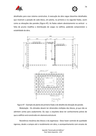 Apostila "Construção de Edifícios"
Prof. Pedro Kopschitz - UFJF
74
detalhados para esse sistema construtivo. A execução da obra segue desenhos detalhados
que mostram a posição de cada bloco, em planta, na primeira e na segunda fiadas, assim
como as elevações das paredes (Figura 47). As fiadas sobem absolutamente na vertical - a
falta de prumo modifica a distribuição de cargas no edifício, podendo comprometer a
estabilidade da obra.
Figura 47 - Exemplo de planta de primeira fiada e de detalhe de elevação de parede.
Modulação - Os cômodos devem ter dimensões múltiplas dos blocos, já que não se
admitem cortes para acabamento. Ou seja: o arquiteto deve ter conhecimento prévio de
que o edifício será construído em alvenaria estrutural.
Resistência mecânica dos blocos e da argamassa - Deve haver controle de qualidade
rigoroso, desde a compra até o recebimento em obra, e acompanhamento com ensaios de
 