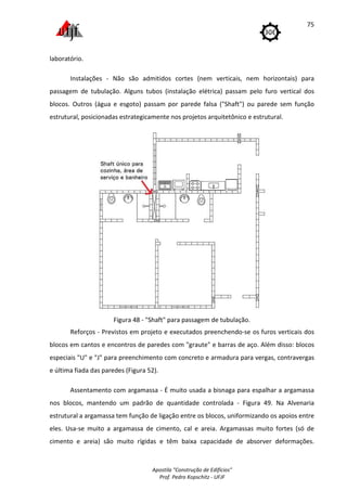 Apostila "Construção de Edifícios"
Prof. Pedro Kopschitz - UFJF
75
laboratório.
Instalações - Não são admitidos cortes (nem verticais, nem horizontais) para
passagem de tubulação. Alguns tubos (instalação elétrica) passam pelo furo vertical dos
blocos. Outros (água e esgoto) passam por parede falsa ("Shaft") ou parede sem função
estrutural, posicionadas estrategicamente nos projetos arquitetônico e estrutural.
Figura 48 - "Shaft" para passagem de tubulação.
Reforços - Previstos em projeto e executados preenchendo-se os furos verticais dos
blocos em cantos e encontros de paredes com "graute" e barras de aço. Além disso: blocos
especiais "U" e "J" para preenchimento com concreto e armadura para vergas, contravergas
e última fiada das paredes (Figura 52).
Assentamento com argamassa - É muito usada a bisnaga para espalhar a argamassa
nos blocos, mantendo um padrão de quantidade controlada - Figura 49. Na Alvenaria
estrutural a argamassa tem função de ligação entre os blocos, uniformizando os apoios entre
eles. Usa-se muito a argamassa de cimento, cal e areia. Argamassas muito fortes (só de
cimento e areia) são muito rígidas e têm baixa capacidade de absorver deformações.
 