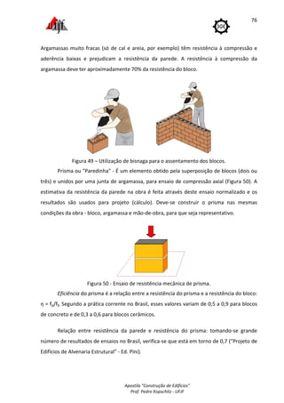 Apostila "Construção de Edifícios"
Prof. Pedro Kopschitz - UFJF
76
Argamassas muito fracas (só de cal e areia, por exemplo) têm resistência à compressão e
aderência baixas e prejudicam a resistência da parede. A resistência à compressão da
argamassa deve ter aproximadamente 70% da resistência do bloco.
Figura 49 – Utilização de bisnaga para o assentamento dos blocos.
Prisma ou "Paredinha" - É um elemento obtido pela superposição de blocos (dois ou
três) e unidos por uma junta de argamassa, para ensaio de compressão axial (Figura 50). A
estimativa da resistência da parede na obra é feita através deste ensaio normalizado e os
resultados são usados para projeto (cálculo). Deve-se construir o prisma nas mesmas
condições da obra - bloco, argamassa e mão-de-obra, para que seja representativo.
Figura 50 - Ensaio de resistência mecânica de prisma.
Eficiência do prisma é a relação entre a resistência do prisma e a resistência do bloco:
η = fp/fb. Segundo a prática corrente no Brasil, esses valores variam de 0,5 a 0,9 para blocos
de concreto e de 0,3 a 0,6 para blocos cerâmicos.
Relação entre resistência da parede e resistência do prisma: tomando-se grande
número de resultados de ensaios no Brasil, verifica-se que está em torno de 0,7 ("Projeto de
Edifícios de Alvenaria Estrutural" - Ed. Pini).
 