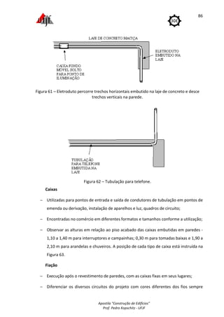 Apostila "Construção de Edifícios"
Prof. Pedro Kopschitz - UFJF
86
Figura 61 – Eletroduto percorre trechos horizontais embutido na laje de concreto e desce
trechos verticais na parede.
Figura 62 – Tubulação para telefone.
Caixas
− Utilizadas para pontos de entrada e saída de condutores de tubulação em pontos de
emenda ou derivação, instalação de aparelhos e luz, quadros de circuito;
− Encontradas no comércio em diferentes formatos e tamanhos conforme a utilização;
− Observar as alturas em relação ao piso acabado das caixas embutidas em paredes -
1,10 a 1,40 m para interruptores e campainhas; 0,30 m para tomadas baixas e 1,90 a
2,10 m para arandelas e chuveiros. A posição de cada tipo de caixa está instruída na
Figura 63.
Fiação
− Execução após o revestimento de paredes, com as caixas fixas em seus lugares;
− Diferenciar os diversos circuitos do projeto com cores diferentes dos fios sempre
 