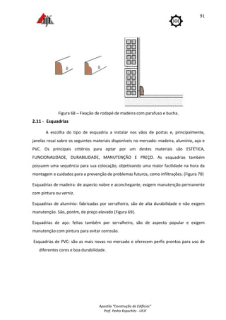 Apostila "Construção de Edifícios"
Prof. Pedro Kopschitz - UFJF
91
Figura 68 – Fixação de rodapé de madeira com parafuso e bucha.
2.11 - Esquadrias
A escolha do tipo de esquadria a instalar nos vãos de portas e, principalmente,
janelas recai sobre os seguintes materiais disponíveis no mercado: madeira, alumínio, aço e
PVC. Os principais critérios para optar por um destes materiais são ESTÉTICA,
FUNCIONALIDADE, DURABILIDADE, MANUTENÇÃO E PREÇO. As esquadrias também
possuem uma sequência para sua colocação, objetivando uma maior facilidade na hora da
montagem e cuidados para a prevenção de problemas futuros, como infiltrações. (Figura 70)
Esquadrias de madeira: de aspecto nobre e aconchegante, exigem manutenção permanente
com pintura ou verniz.
Esquadrias de alumínio: fabricadas por serralheiro, são de alta durabilidade e não exigem
manutenção. São, porém, de preço elevado (Figura 69).
Esquadrias de aço: feitas também por serralheiro, são de aspecto popular e exigem
manutenção com pintura para evitar corrosão.
Esquadrias de PVC: são as mais novas no mercado e oferecem perfis prontos para uso de
diferentes cores e boa durabilidade.
 