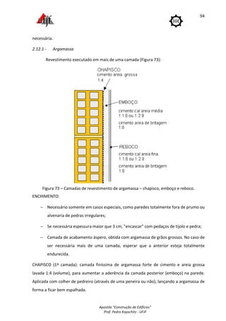 Apostila "Construção de Edifícios"
Prof. Pedro Kopschitz - UFJF
94
necessária.
2.12.1 - Argamassa
Revestimento executado em mais de uma camada (Figura 73):
Figura 73 – Camadas de revestimento de argamassa – chapisco, emboço e reboco.
ENCHIMENTO:
− Necessário somente em casos especiais, como paredes totalmente fora de prumo ou
alvenaria de pedras irregulares;
− Se necessária espessura maior que 3 cm, "encascar" com pedaços de tijolo e pedra;
− Camada de acabamento áspero, obtida com argamassa de grãos grossos. No caso de
ser necessária mais de uma camada, esperar que a anterior esteja totalmente
endurecida.
CHAPISCO (1ª camada): camada finíssima de argamassa forte de cimento e areia grossa
lavada 1:4 (volume), para aumentar a aderência da camada posterior (emboço) na parede.
Aplicada com colher de pedreiro (através de uma peneira ou não), lançando a argamassa de
forma a ficar bem espalhada.
 