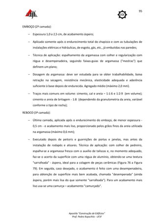 Apostila "Construção de Edifícios"
Prof. Pedro Kopschitz - UFJF
95
EMBOÇO (2ª camada):
− Espessura 1,0 a 2,5 cm, de acabamento áspero;
− Aplicado somente após o endurecimento total do chapisco e com as tubulações de
instalações elétricas e hidráulicas, de esgoto, gás, etc., já embutidas nas paredes;
− Técnica de aplicação: espalhamento da argamassa com colher e regularização com
régua e desempenadeira, seguindo faixas-guias de argamassa ("mestras") que
definem um plano;
− Dosagem da argamassa: deve ser estudada para se obter trabalhabilidade, baixa
retração na secagem, resistência mecânica, elasticidade adequada e aderência
suficiente à base depois de endurecida. Agregado médio (máximo 2,0 mm).
− Traços mais comuns em volume: cimento, cal e areia – 1:1:6 e 1:2:9 (em volume);
cimento e areia de britagem - 1:8 (dependendo da granulometria da areia, variável
conforme o tipo de rocha);
REBOCO (3ª camada):
− Última camada, aplicada após o endurecimento do emboço, de menor espessura -
0,5 cm - e acabamento mais liso, proporcionado pelos grãos finos da areia utilizada
na argamassa (máximo 0,6 mm);
− Executado depois de peitoris e guarnições de portas e janelas, mas antes da
instalação de rodapés e alizares. Técnica de aplicação: com colher de pedreiro,
espalha-se a argamassa fresca com o auxílio de taliscas e, no momento adequado,
faz-se o acerto da superfície com uma régua de alumínio, obtendo-se uma textura
"sarrafeada" - áspera, ideal para a colagem de peças cerâmicas (Figura 76 a Figura
79). Em seguida, caso desejado, o acabamento é feito com uma desempenadeira,
para obtenção de superfície mais bem acabada, chamada "desempenada" (ainda
áspera, porém mais lisa do que somente "sarrafeada"). Para um acabamento mais
liso usa-se uma camurça – acabamento "camurçado".
 
